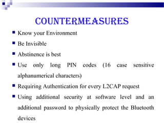 COUNTERMEASURES
   Know your Environment
   Be Invisible
   Abstinence is best
   Use   only     long   PIN    codes   (16   case   sensitive
    alphanumerical characters)
   Requiring Authentication for every L2CAP request
   Using additional security at software level and an
    additional password to physically protect the Bluetooth
    devices
 