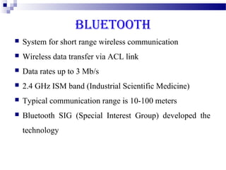 BLUETOOTH
   System for short range wireless communication
   Wireless data transfer via ACL link
   Data rates up to 3 Mb/s
   2.4 GHz ISM band (Industrial Scientific Medicine)
   Typical communication range is 10-100 meters
   Bluetooth SIG (Special Interest Group) developed the
    technology
 