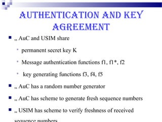 AUTHENTICATION AND KEY
             AGREEMENT
   „ AuC and USIM share
       permanent secret key K
       Message authentication functions f1, f1*, f2
       key generating functions f3, f4, f5
   „ AuC has a random number generator
   „ AuC has scheme to generate fresh sequence numbers
   „ USIM has scheme to verify freshness of received
 