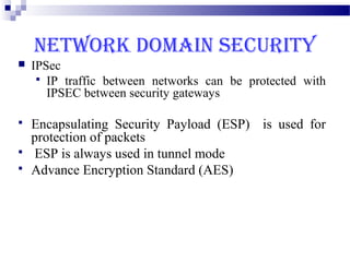 NETWORK DOMAIN SECURITY
   IPSec
      IP traffic between networks can be protected with
       IPSEC between security gateways

   Encapsulating Security Payload (ESP) is used for
    protection of packets
   ESP is always used in tunnel mode
   Advance Encryption Standard (AES)
 