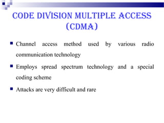 CODE DIVISION MULTIPLE ACCESS
            (CDMA)
   Channel    access   method     used   by   various   radio
    communication technology
   Employs spread spectrum technology and a special
    coding scheme
   Attacks are very difficult and rare
 