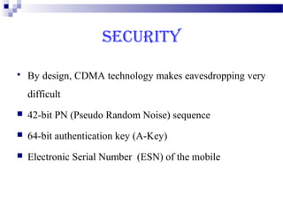 SECURITY

   By design, CDMA technology makes eavesdropping very
    difficult
   42-bit PN (Pseudo Random Noise) sequence
   64-bit authentication key (A-Key)
   Electronic Serial Number (ESN) of the mobile
 