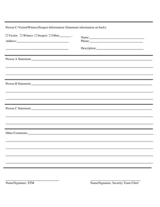 Person C-Victim/Witness/Suspect Information (Statement information on back):
Name:___________________________________
Address:_________________________________ Phone:__________________________________
________________________________________ Description:______________________________
Person A Statement:_____________________________________________________________________________
______________________________________________________________________________________________
______________________________________________________________________________________________
Person B Statement:_____________________________________________________________________________
______________________________________________________________________________________________
______________________________________________________________________________________________
Person C Statement:_____________________________________________________________________________
______________________________________________________________________________________________
______________________________________________________________________________________________
Other Comments:________________________________________________________________________________
______________________________________________________________________________________________
______________________________________________________________________________________________
______________________________________________________________________________________________
______________________________________________________________________________________________
__________________________________ ________________________________
Name/Signature, STM Name/Signature, Security Team Chief
Other_______...SuspectWitnessVictim
 