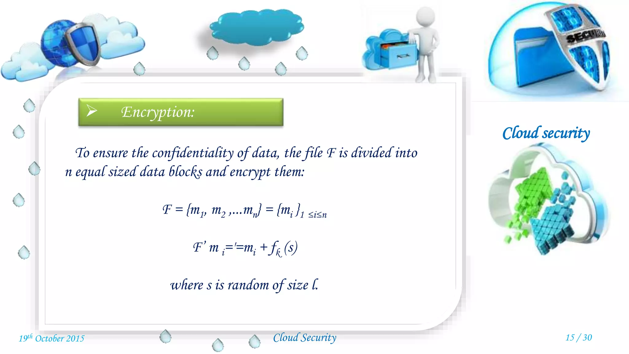 Cloud security
Cloud Security
 Encryption:
To ensure the confidentiality of data, the file F is divided into
n equal sized data blocks and encrypt them:
F = {m1, m2 ,...mn} = {mi }1 ≤i≤n
F’ m i='=mi + fk (s)
where s is random of size l.
15 / 3019th October 2015
 