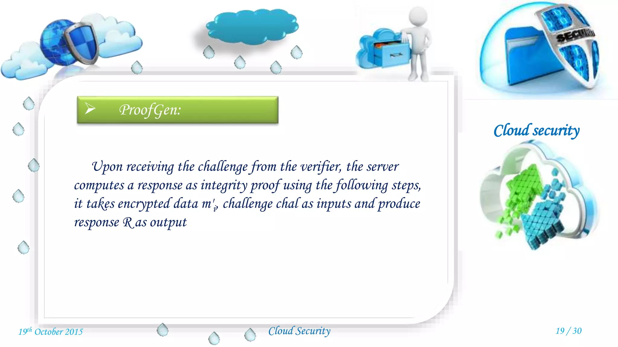 Cloud security
Cloud Security
 ProofGen:
Upon receiving the challenge from the verifier, the server
computes a response as integrity proof using the following steps,
it takes encrypted data m'i, challenge chal as inputs and produce
response R as output
19 / 3019th October 2015
 