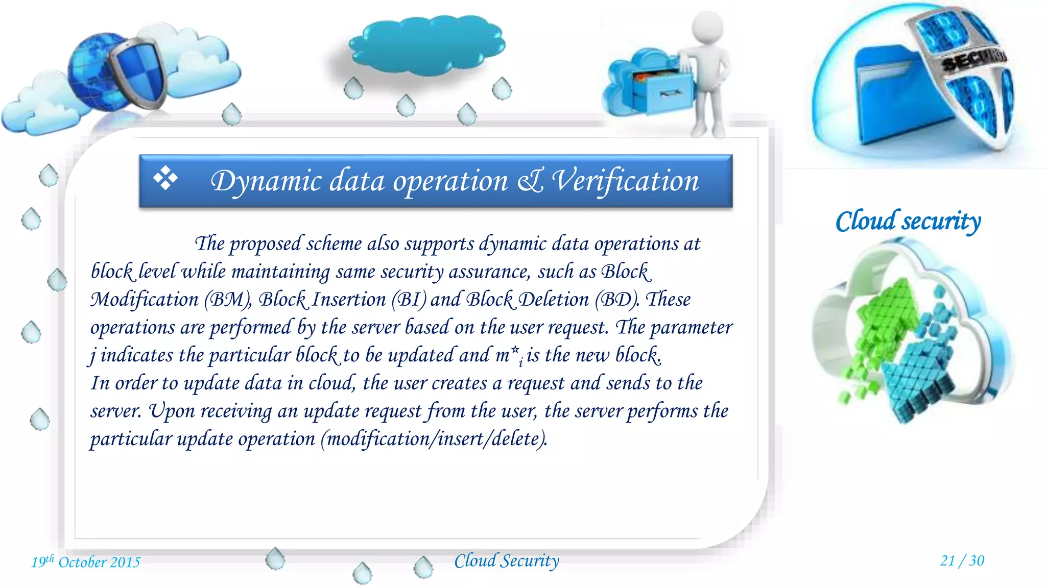 Cloud security
Cloud Security
 Dynamic data operation & Verification
The proposed scheme also supports dynamic data operations at
block level while maintaining same security assurance, such as Block
Modification (BM), Block Insertion (BI) and Block Deletion (BD). These
operations are performed by the server based on the user request. The parameter
j indicates the particular block to be updated and m*i is the new block.
In order to update data in cloud, the user creates a request and sends to the
server. Upon receiving an update request from the user, the server performs the
particular update operation (modification/insert/delete).
21 / 3019th October 2015
 