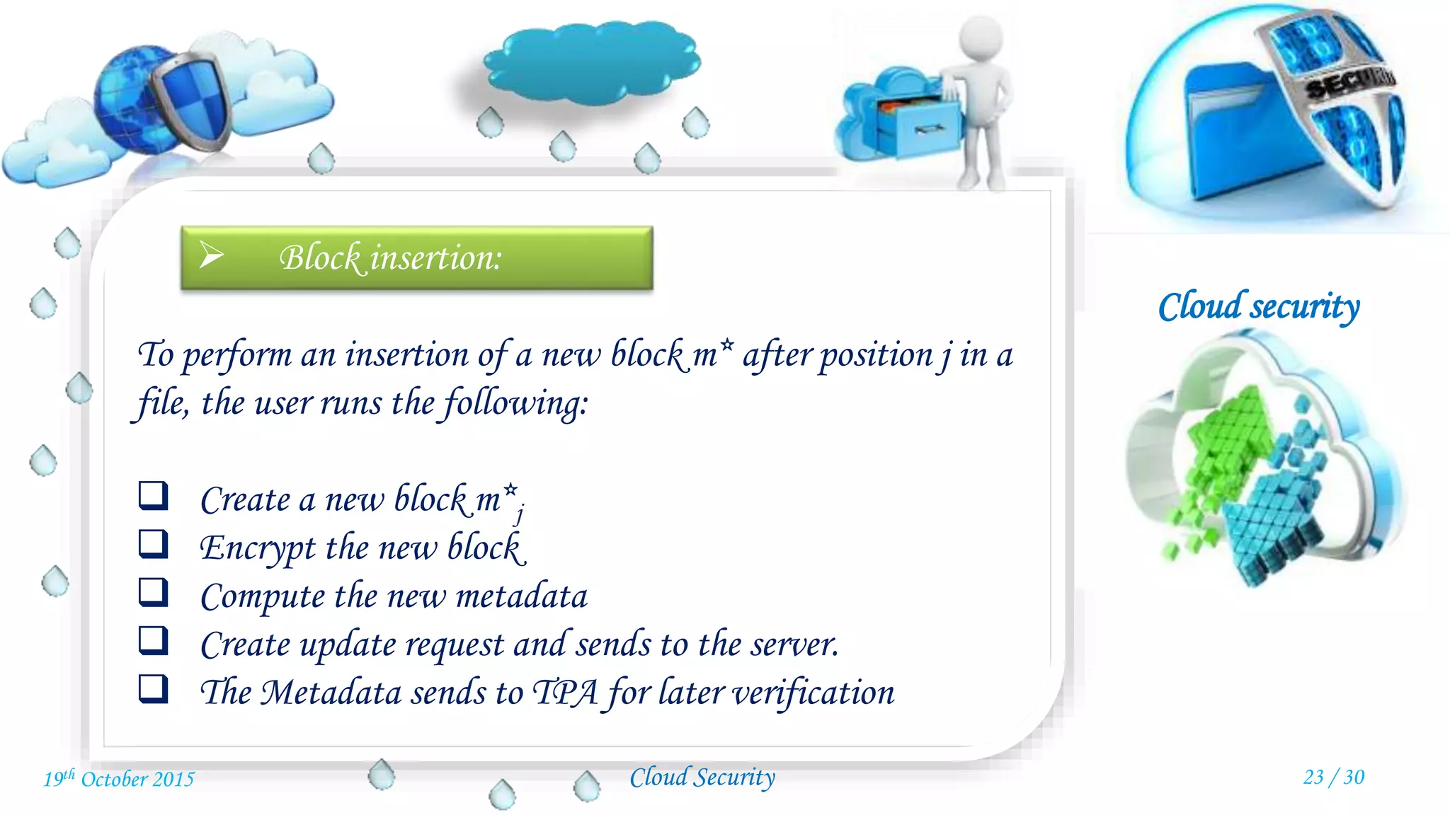 Cloud security
Cloud Security
 Block insertion:
To perform an insertion of a new block m* after position j in a
file, the user runs the following:
 Create a new block m*j
 Encrypt the new block
 Compute the new metadata
 Create update request and sends to the server.
 The Metadata sends to TPA for later verification
23 / 3019th October 2015
 