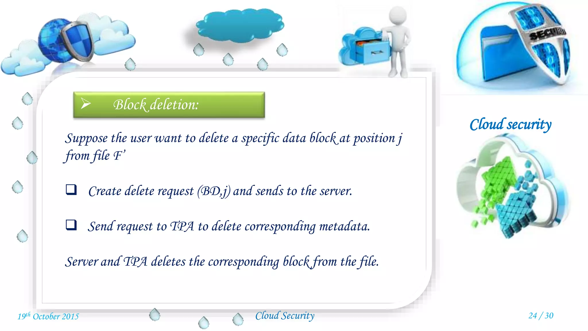 Cloud security
Cloud Security
 Block deletion:
Suppose the user want to delete a specific data block at position j
from file F’
 Create delete request (BD,j) and sends to the server.
 Send request to TPA to delete corresponding metadata.
Server and TPA deletes the corresponding block from the file.
24 / 3019th October 2015
 