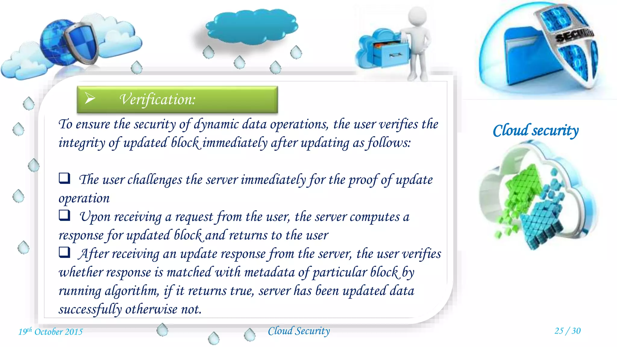 Cloud security
Cloud Security
 Verification:
To ensure the security of dynamic data operations, the user verifies the
integrity of updated block immediately after updating as follows:
 The user challenges the server immediately for the proof of update
operation
 Upon receiving a request from the user, the server computes a
response for updated block and returns to the user
 After receiving an update response from the server, the user verifies
whether response is matched with metadata of particular block by
running algorithm, if it returns true, server has been updated data
successfully otherwise not.
25 / 3019th October 2015
 