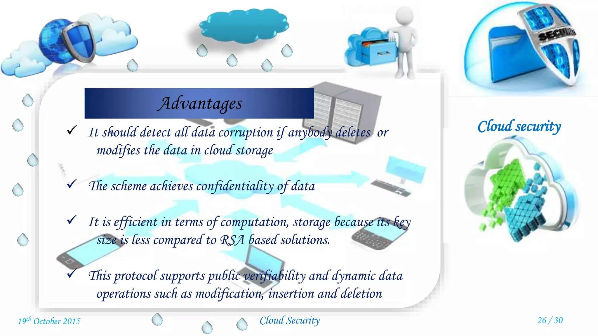Cloud security
Cloud Security
Advantages
 It should detect all data corruption if anybody deletes or
modifies the data in cloud storage
 The scheme achieves confidentiality of data
 It is efficient in terms of computation, storage because its key
size is less compared to RSA based solutions.
 This protocol supports public verifiability and dynamic data
operations such as modification, insertion and deletion
26 / 3019th October 2015
 
