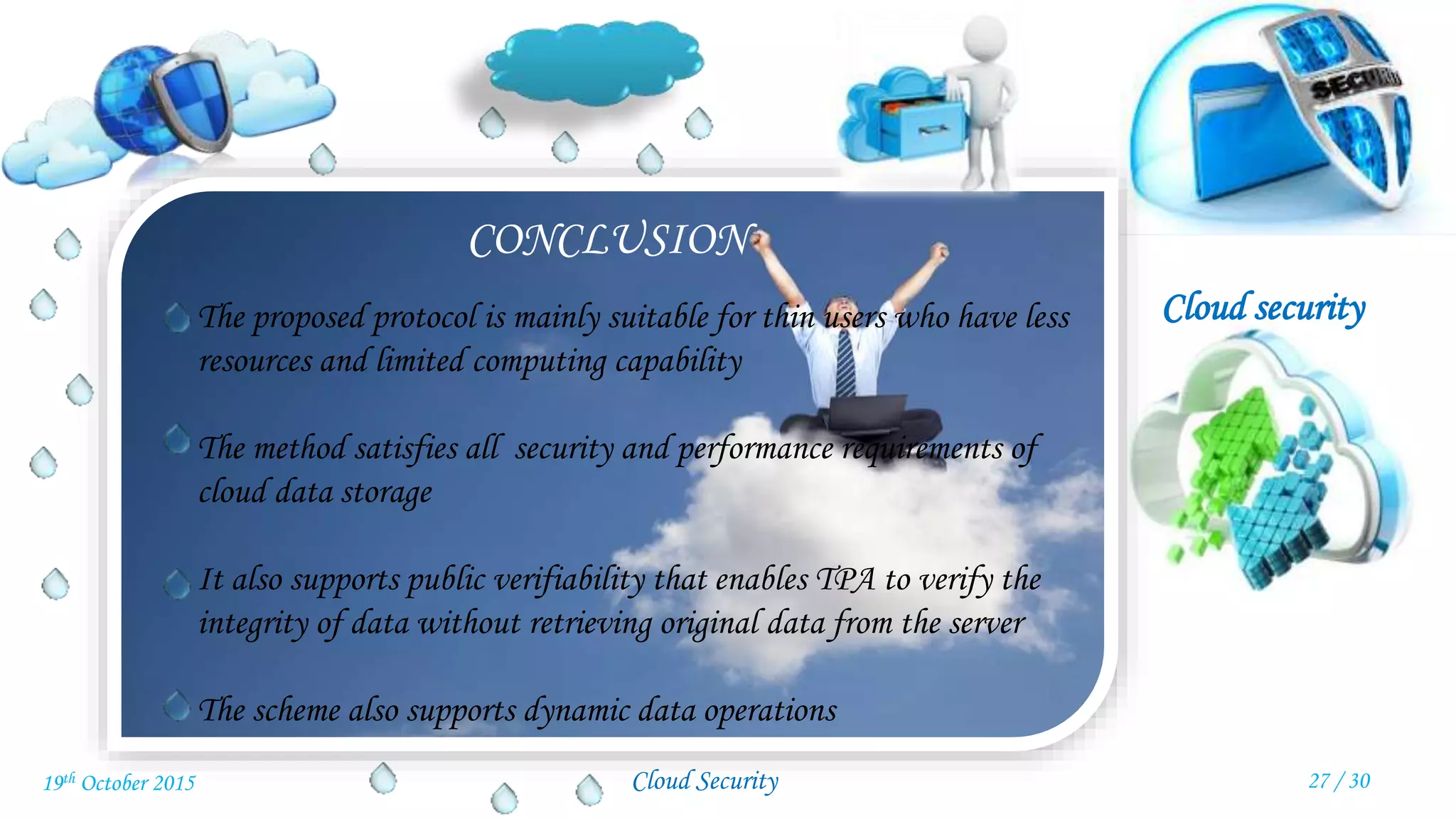 Cloud security
Cloud Security
CONCLUSION
The proposed protocol is mainly suitable for thin users who have less
resources and limited computing capability
The method satisfies all security and performance requirements of
cloud data storage
It also supports public verifiability that enables TPA to verify the
integrity of data without retrieving original data from the server
The scheme also supports dynamic data operations
27 / 3019th October 2015
 