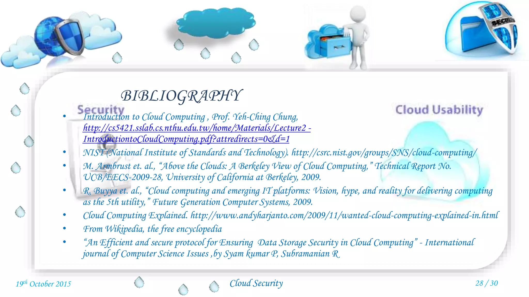 Cloud Security
• Introduction to Cloud Computing , Prof. Yeh-Ching Chung,
http://cs5421.sslab.cs.nthu.edu.tw/home/Materials/Lecture2 -
IntroductiontoCloudComputing.pdf?attredirects=0&d=1
• NIST (National Institute of Standards and Technology). http://csrc.nist.gov/groups/SNS/cloud-computing/
• M. Armbrust et. al., “Above the Clouds: A Berkeley View of Cloud Computing,” Technical Report No.
UCB/EECS-2009-28, University of California at Berkeley, 2009.
• R. Buyya et. al., “Cloud computing and emerging IT platforms: Vision, hype, and reality for delivering computing
as the 5th utility,” Future Generation Computer Systems, 2009.
• Cloud Computing Explained. http://www.andyharjanto.com/2009/11/wanted-cloud-computing-explained-in.html
• From Wikipedia, the free encyclopedia
• “An Efficient and secure protocol for Ensuring Data Storage Security in Cloud Computing” - International
journal of Computer Science Issues ,by Syam kumar P, Subramanian R
BIBLIOGRAPHY
28 / 3019th October 2015
 