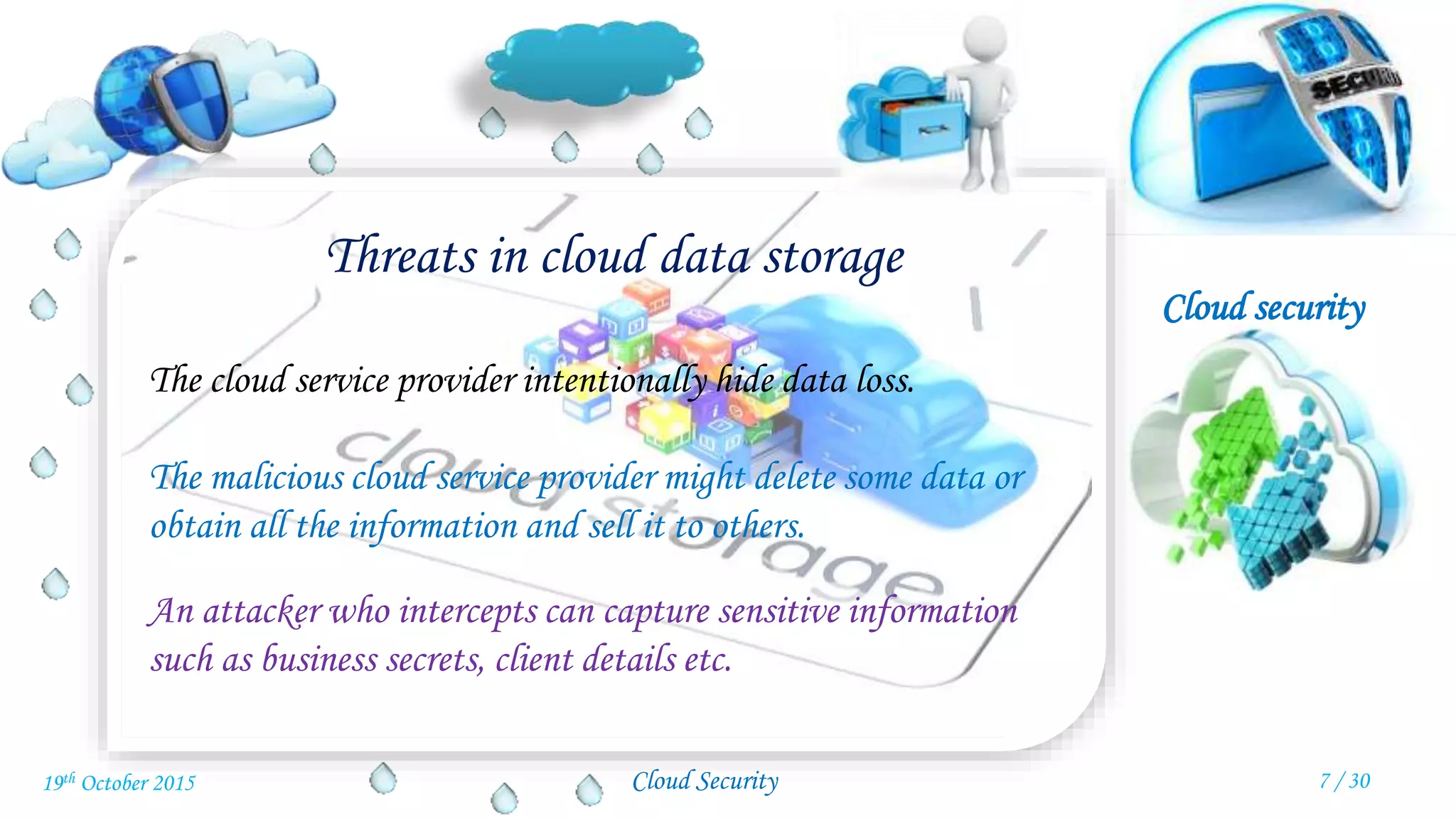 Cloud security
Cloud Security
Threats in cloud data storage
The cloud service provider intentionally hide data loss.
The malicious cloud service provider might delete some data or
obtain all the information and sell it to others.
An attacker who intercepts can capture sensitive information
such as business secrets, client details etc.
7 / 3019th October 2015
 
