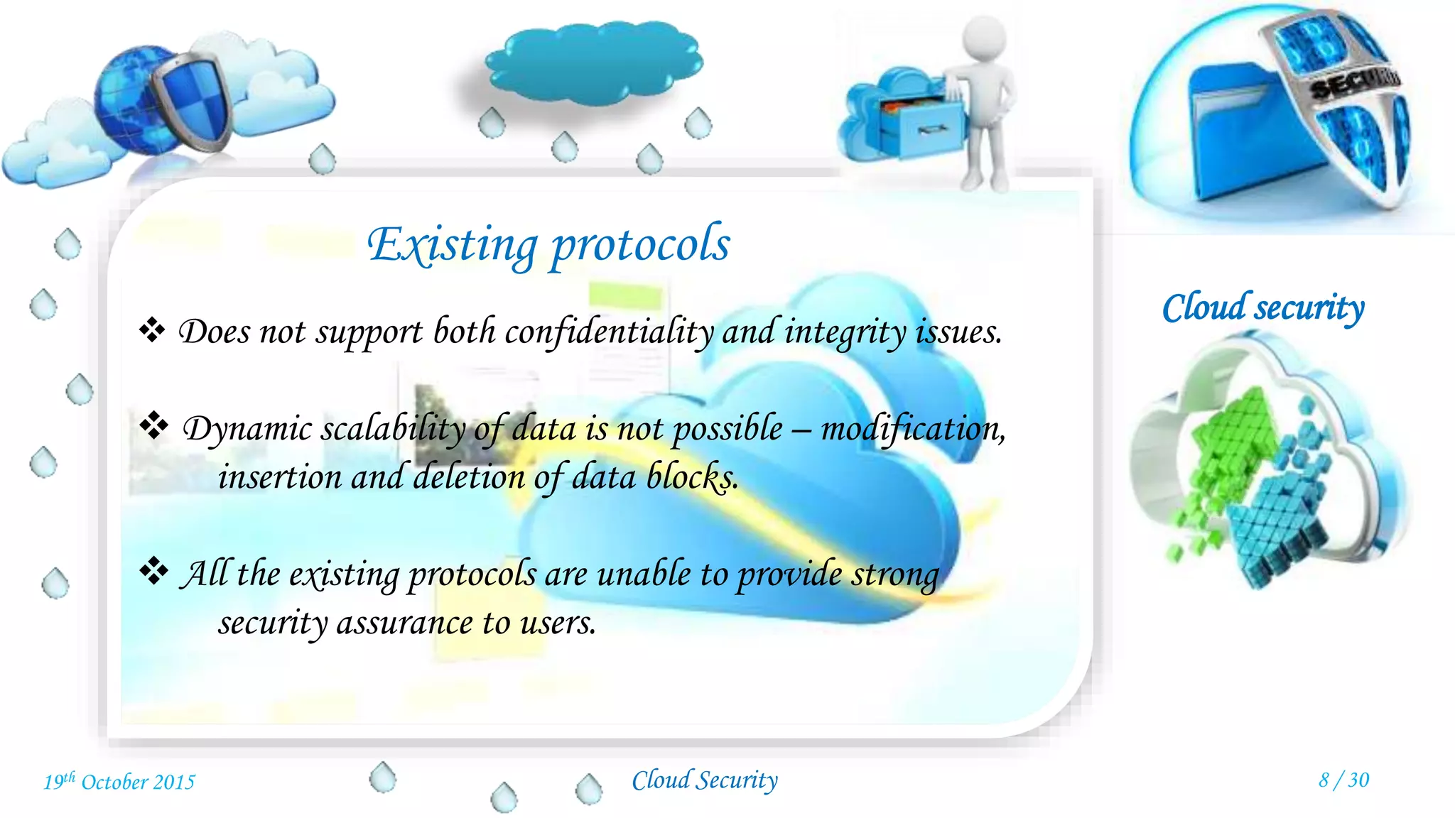 Cloud security
Cloud Security
Existing protocols
 Does not support both confidentiality and integrity issues.
 Dynamic scalability of data is not possible – modification,
insertion and deletion of data blocks.
 All the existing protocols are unable to provide strong
security assurance to users.
8 / 3019th October 2015
 