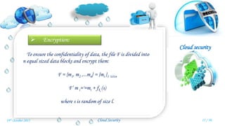 Cloud security
Cloud Security
 Encryption:
To ensure the confidentiality of data, the file F is divided into
n equal sized data blocks and encrypt them:
F = {m1, m2 ,...mn} = {mi }1 ≤i≤n
F’ m i='=mi + fk (s)
where s is random of size l.
15 / 3019th October 2015
 