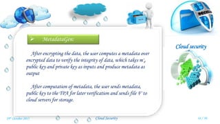 Cloud security
Cloud Security
 MetadataGen:
After encrypting the data, the user computes a metadata over
encrypted data to verify the integrity of data, which takes m'i,
public key and private key as inputs and produce metadata as
output
After computation of metadata, the user sends metadata,
public key to the TPA for later verification and sends file F' to
cloud servers for storage.
16 / 3019th October 2015
 