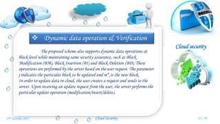 Cloud security
Cloud Security
 Dynamic data operation & Verification
The proposed scheme also supports dynamic data operations at
block level while maintaining same security assurance, such as Block
Modification (BM), Block Insertion (BI) and Block Deletion (BD). These
operations are performed by the server based on the user request. The parameter
j indicates the particular block to be updated and m*i is the new block.
In order to update data in cloud, the user creates a request and sends to the
server. Upon receiving an update request from the user, the server performs the
particular update operation (modification/insert/delete).
21 / 3019th October 2015
 