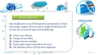 Cloud security
Cloud Security
 Block modification:
Data modification is one of the frequently used operations in cloud
data storage. Suppose, the user wants to modify the block mj with
m'i, then the user runs the steps to do the following:
 Create a new block mj
 Encrypt the new block
 Compute the new metadata
 Create update request and sends to the server.
 The Metadata sends to TPA for later verification
22 / 3019th October 2015
 