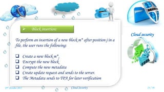 Cloud security
Cloud Security
 Block insertion:
To perform an insertion of a new block m* after position j in a
file, the user runs the following:
 Create a new block m*j
 Encrypt the new block
 Compute the new metadata
 Create update request and sends to the server.
 The Metadata sends to TPA for later verification
23 / 3019th October 2015
 