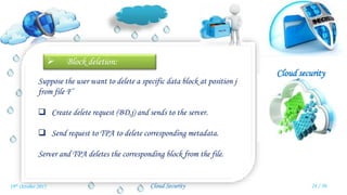 Cloud security
Cloud Security
 Block deletion:
Suppose the user want to delete a specific data block at position j
from file F’
 Create delete request (BD,j) and sends to the server.
 Send request to TPA to delete corresponding metadata.
Server and TPA deletes the corresponding block from the file.
24 / 3019th October 2015
 