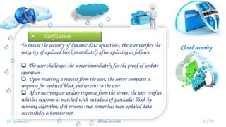 Cloud security
Cloud Security
 Verification:
To ensure the security of dynamic data operations, the user verifies the
integrity of updated block immediately after updating as follows:
 The user challenges the server immediately for the proof of update
operation
 Upon receiving a request from the user, the server computes a
response for updated block and returns to the user
 After receiving an update response from the server, the user verifies
whether response is matched with metadata of particular block by
running algorithm, if it returns true, server has been updated data
successfully otherwise not.
25 / 3019th October 2015
 