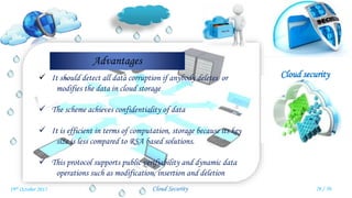 Cloud security
Cloud Security
Advantages
 It should detect all data corruption if anybody deletes or
modifies the data in cloud storage
 The scheme achieves confidentiality of data
 It is efficient in terms of computation, storage because its key
size is less compared to RSA based solutions.
 This protocol supports public verifiability and dynamic data
operations such as modification, insertion and deletion
26 / 3019th October 2015
 