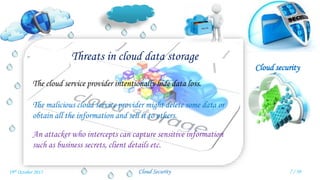 Cloud security
Cloud Security
Threats in cloud data storage
The cloud service provider intentionally hide data loss.
The malicious cloud service provider might delete some data or
obtain all the information and sell it to others.
An attacker who intercepts can capture sensitive information
such as business secrets, client details etc.
7 / 3019th October 2015
 