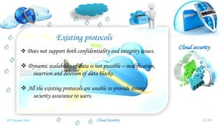 Cloud security
Cloud Security
Existing protocols
 Does not support both confidentiality and integrity issues.
 Dynamic scalability of data is not possible – modification,
insertion and deletion of data blocks.
 All the existing protocols are unable to provide strong
security assurance to users.
8 / 3019th October 2015
 
