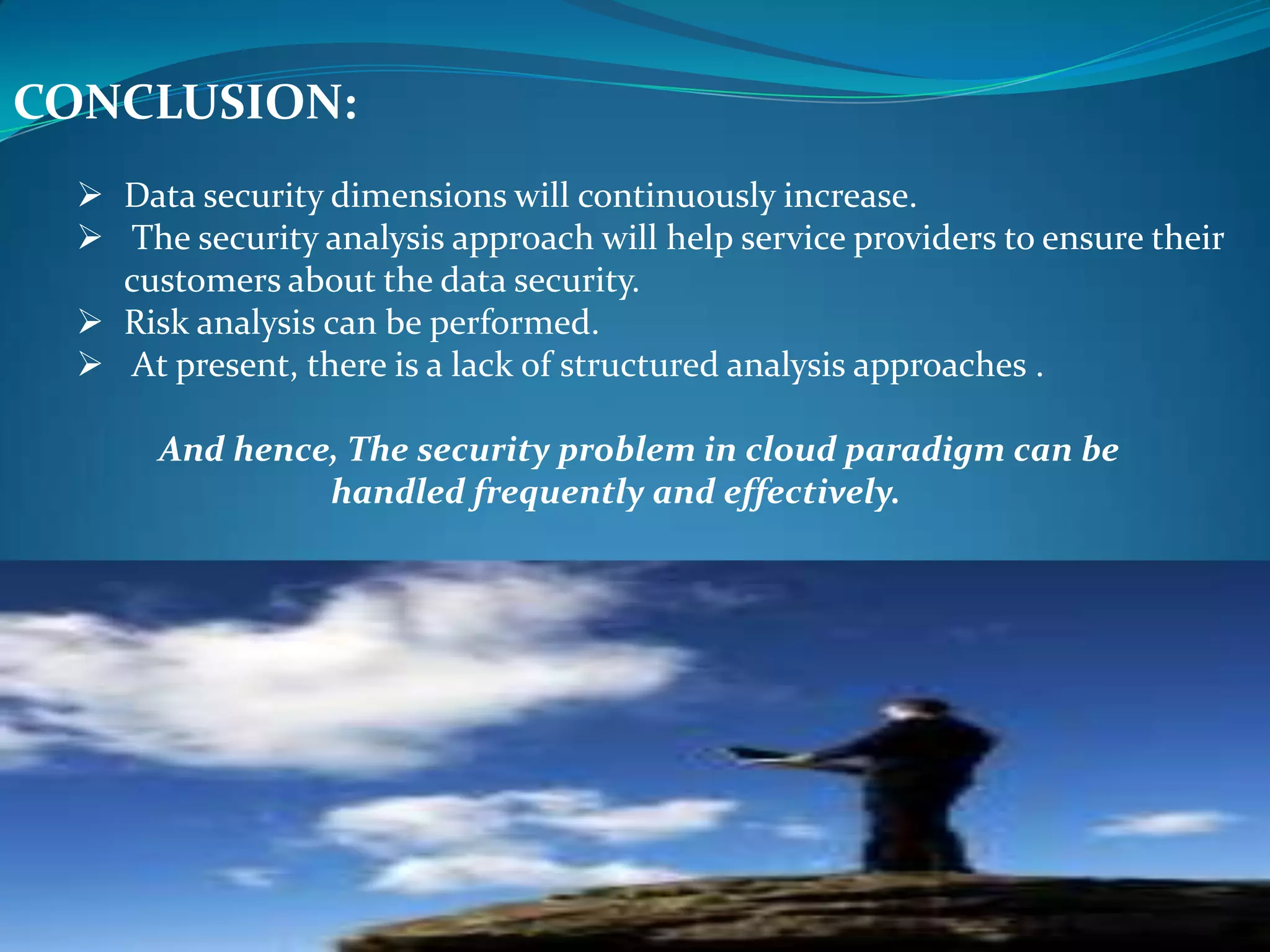 CONCLUSION:
   Data security dimensions will continuously increase.
   The security analysis approach will help service providers to ensure their
    customers about the data security.
   Risk analysis can be performed.
   At present, there is a lack of structured analysis approaches .

       And hence, The security problem in cloud paradigm can be
                handled frequently and effectively.
 
