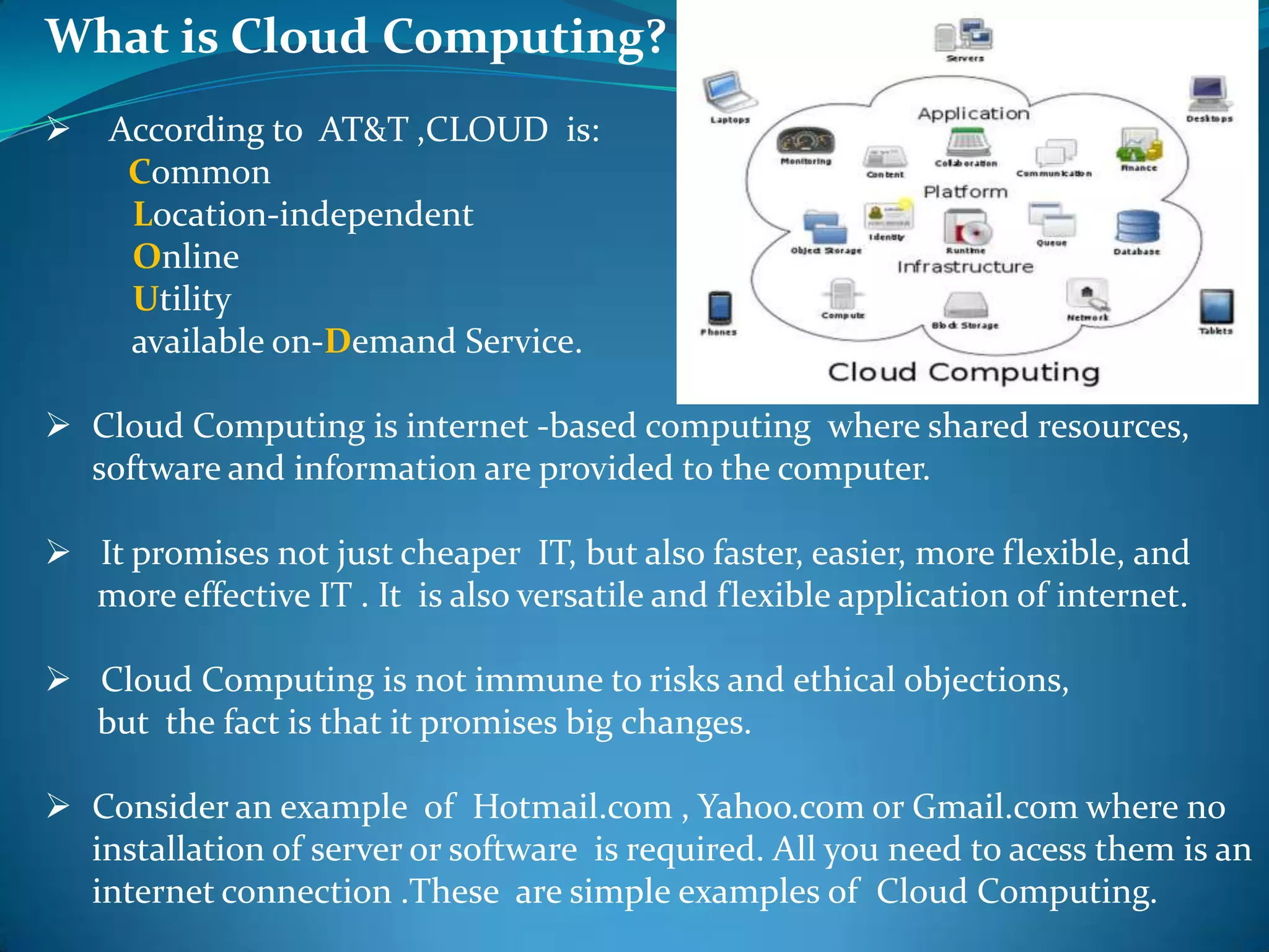What is Cloud Computing?
   According to AT&T ,CLOUD is:
     Common
     Location-independent
     Online
     Utility
     available on-Demand Service.

 Cloud Computing is internet -based computing where shared resources,
  software and information are provided to the computer.

 It promises not just cheaper IT, but also faster, easier, more flexible, and
  more effective IT . It is also versatile and flexible application of internet.

 Cloud Computing is not immune to risks and ethical objections,
  but the fact is that it promises big changes.

 Consider an example of Hotmail.com , Yahoo.com or Gmail.com where no
  installation of server or software is required. All you need to acess them is an
  internet connection .These are simple examples of Cloud Computing.
 