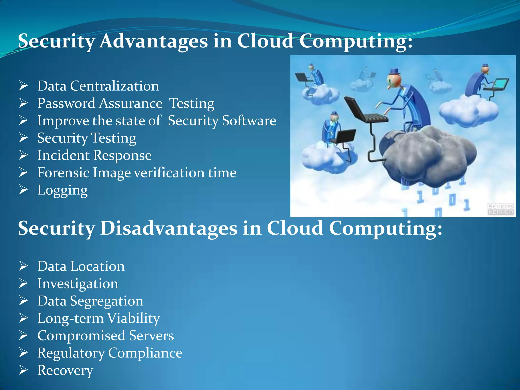 Security Advantages in Cloud Computing:

   Data Centralization
   Password Assurance Testing
   Improve the state of Security Software
   Security Testing
   Incident Response
   Forensic Image verification time
   Logging

Security Disadvantages in Cloud Computing:
   Data Location
   Investigation
   Data Segregation
   Long-term Viability
   Compromised Servers
   Regulatory Compliance
   Recovery
 