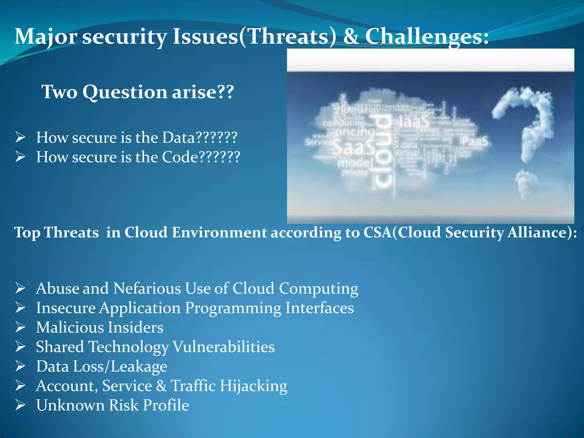 Major security Issues(Threats) & Challenges:

    Two Question arise??

 How secure is the Data??????
 How secure is the Code??????



Top Threats in Cloud Environment according to CSA(Cloud Security Alliance):


   Abuse and Nefarious Use of Cloud Computing
   Insecure Application Programming Interfaces
   Malicious Insiders
   Shared Technology Vulnerabilities
   Data Loss/Leakage
   Account, Service & Traffic Hijacking
   Unknown Risk Profile
 