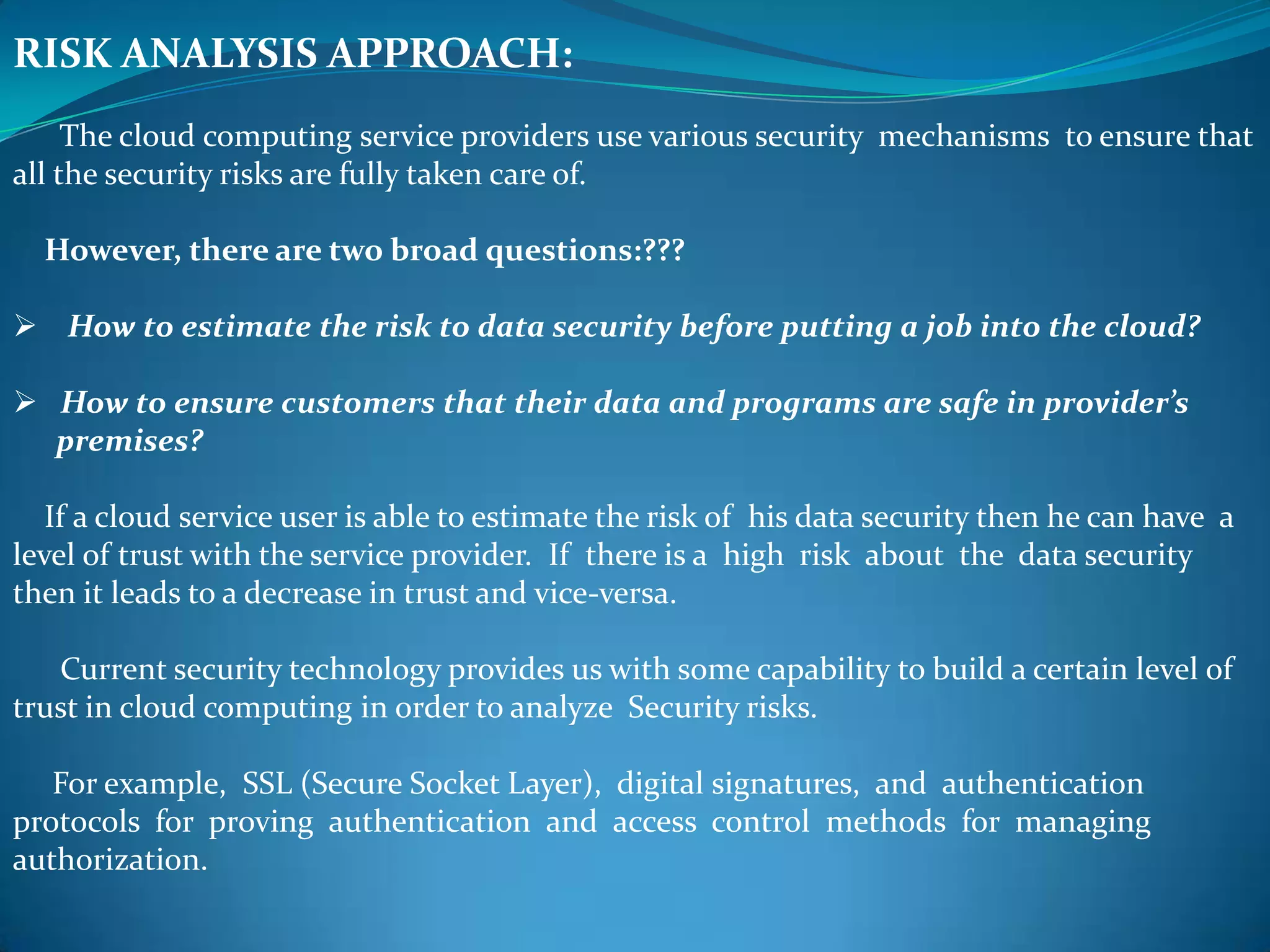 RISK ANALYSIS APPROACH:
     The cloud computing service providers use various security mechanisms to ensure that
all the security risks are fully taken care of.

  However, there are two broad questions:???

 How to estimate the risk to data security before putting a job into the cloud?

 How to ensure customers that their data and programs are safe in provider’s
  premises?

   If a cloud service user is able to estimate the risk of his data security then he can have a
level of trust with the service provider. If there is a high risk about the data security
then it leads to a decrease in trust and vice-versa.

   Current security technology provides us with some capability to build a certain level of
trust in cloud computing in order to analyze Security risks.

   For example, SSL (Secure Socket Layer), digital signatures, and authentication
protocols for proving authentication and access control methods for managing
authorization.
 