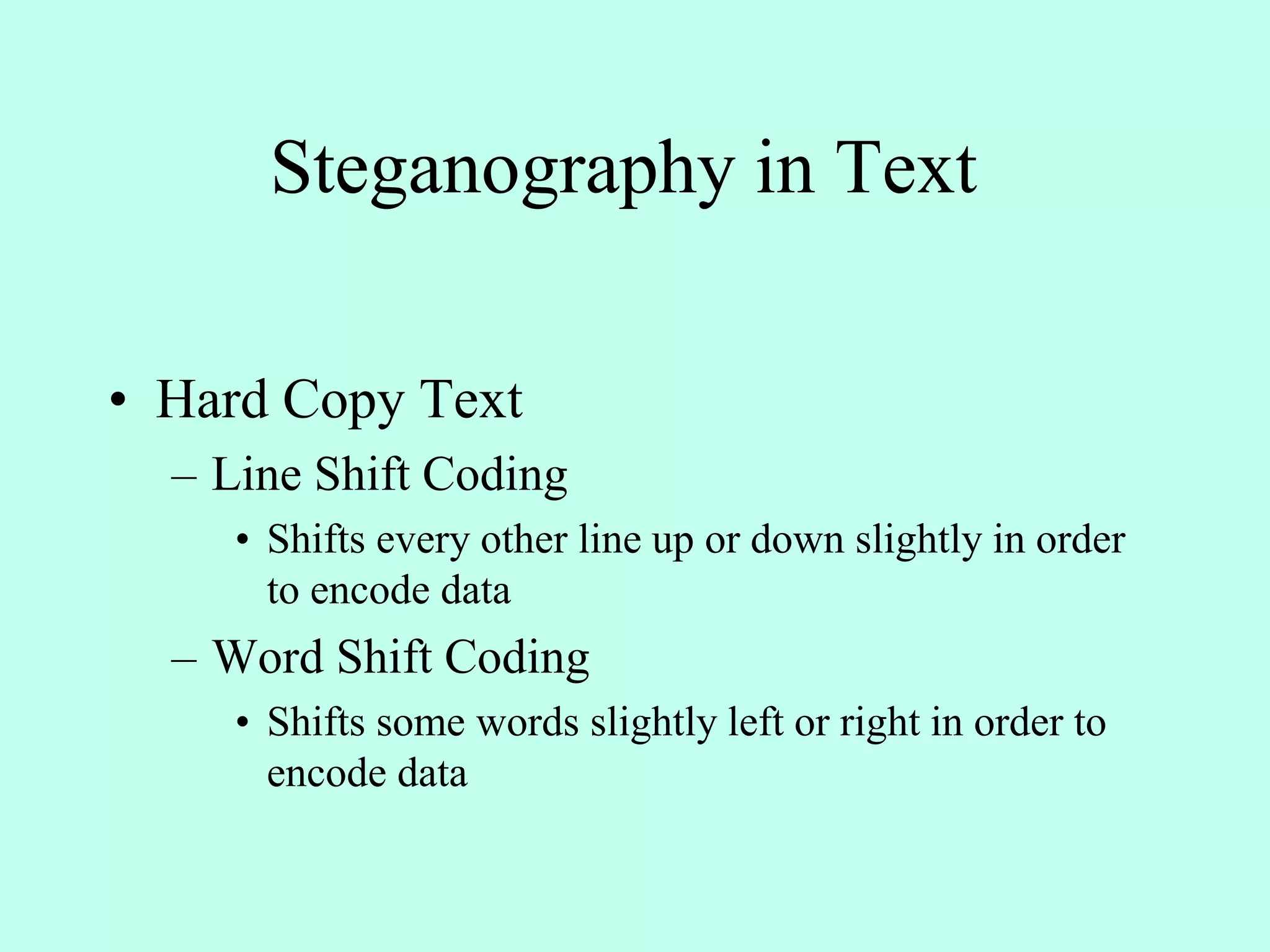 Steganography in Text
• Hard Copy Text
– Line Shift Coding
• Shifts every other line up or down slightly in order
to encode data
– Word Shift Coding
• Shifts some words slightly left or right in order to
encode data
 