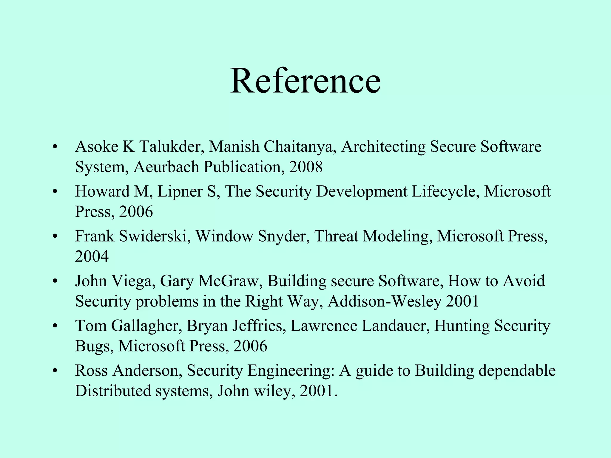 Reference
• Asoke K Talukder, Manish Chaitanya, Architecting Secure Software
System, Aeurbach Publication, 2008
• Howard M, Lipner S, The Security Development Lifecycle, Microsoft
Press, 2006
• Frank Swiderski, Window Snyder, Threat Modeling, Microsoft Press,
2004
• John Viega, Gary McGraw, Building secure Software, How to Avoid
Security problems in the Right Way, Addison-Wesley 2001
• Tom Gallagher, Bryan Jeffries, Lawrence Landauer, Hunting Security
Bugs, Microsoft Press, 2006
• Ross Anderson, Security Engineering: A guide to Building dependable
Distributed systems, John wiley, 2001.
 