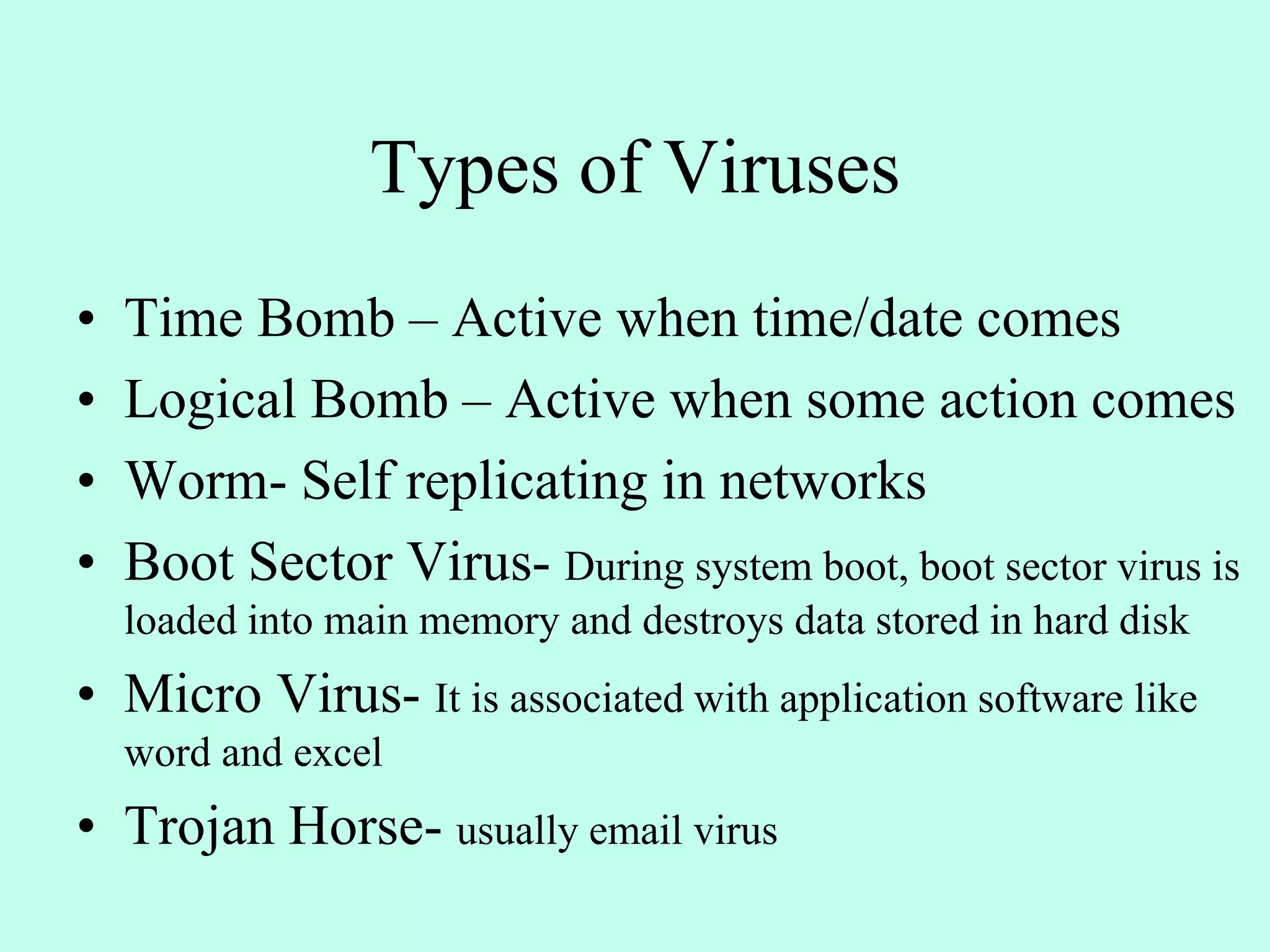 Types of Viruses
• Time Bomb – Active when time/date comes
• Logical Bomb – Active when some action comes
• Worm- Self replicating in networks
• Boot Sector Virus- During system boot, boot sector virus is
loaded into main memory and destroys data stored in hard disk
• Micro Virus- It is associated with application software like
word and excel
• Trojan Horse- usually email virus
 