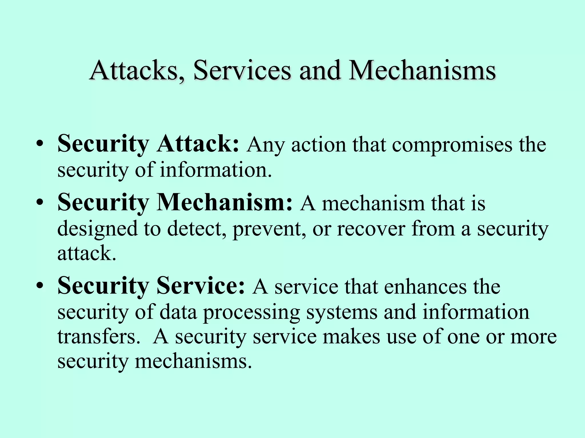 Attacks, Services and Mechanisms
• Security Attack: Any action that compromises the
security of information.
• Security Mechanism: A mechanism that is
designed to detect, prevent, or recover from a security
attack.
• Security Service: A service that enhances the
security of data processing systems and information
transfers. A security service makes use of one or more
security mechanisms.
 