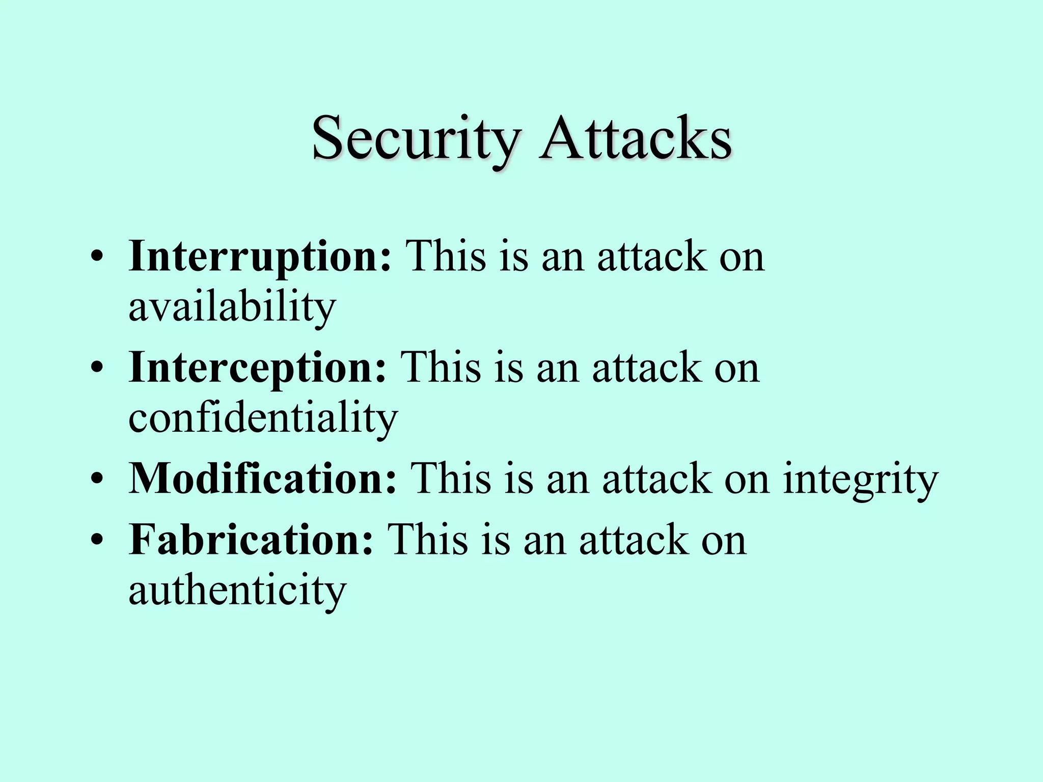 Security Attacks
• Interruption: This is an attack on
availability
• Interception: This is an attack on
confidentiality
• Modification: This is an attack on integrity
• Fabrication: This is an attack on
authenticity
 