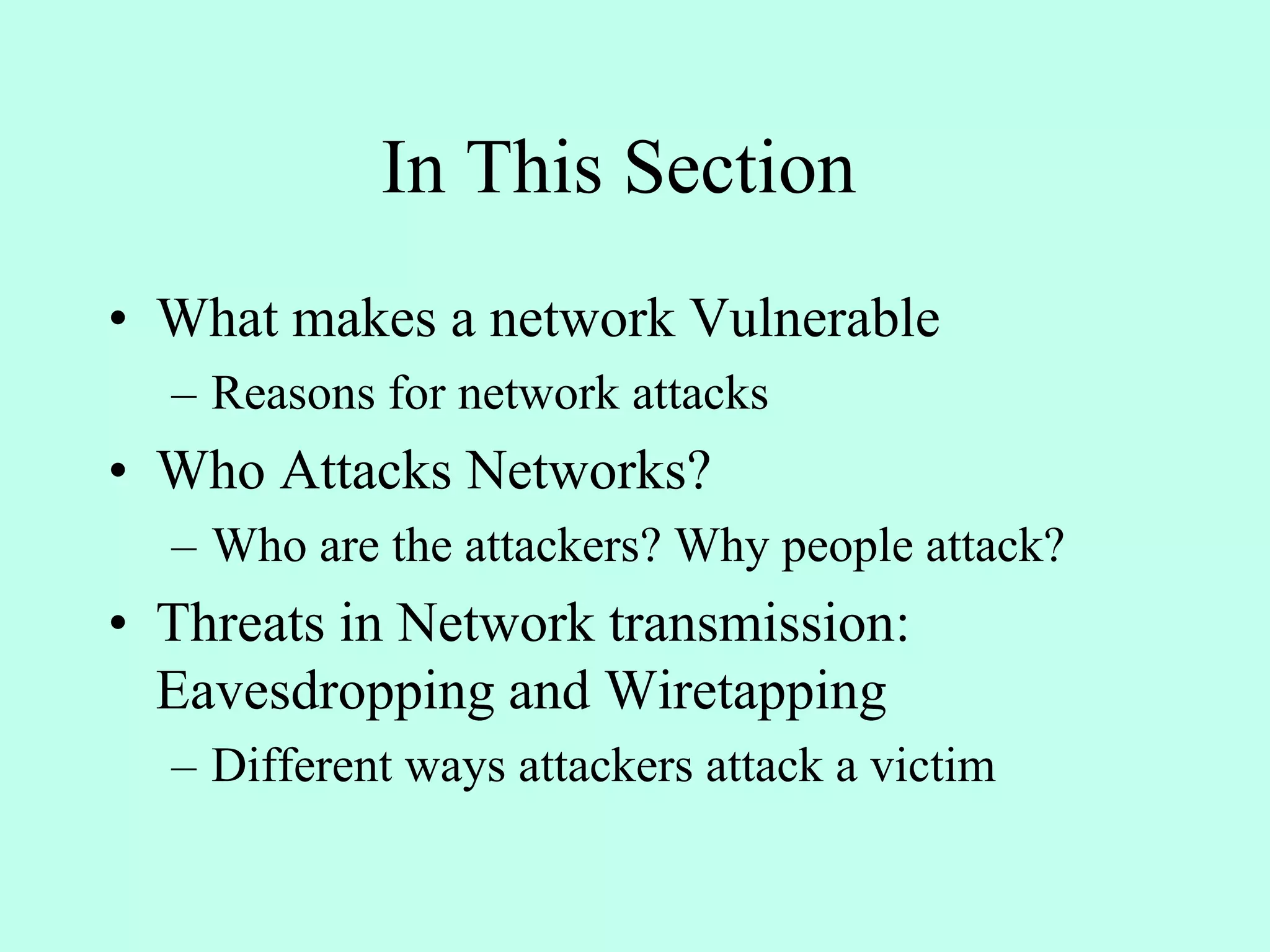 In This Section
• What makes a network Vulnerable
– Reasons for network attacks
• Who Attacks Networks?
– Who are the attackers? Why people attack?
• Threats in Network transmission:
Eavesdropping and Wiretapping
– Different ways attackers attack a victim
 