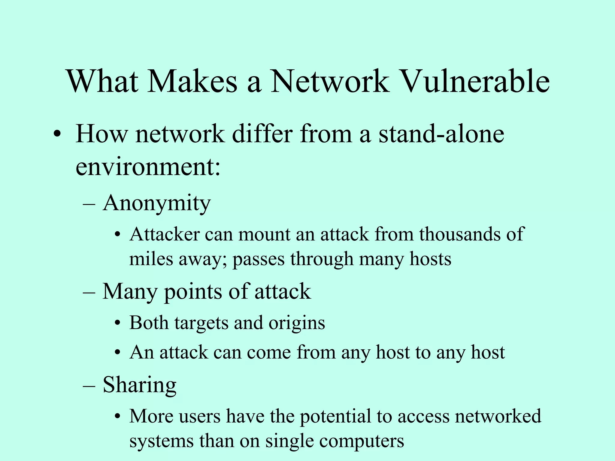 What Makes a Network Vulnerable
• How network differ from a stand-alone
environment:
– Anonymity
• Attacker can mount an attack from thousands of
miles away; passes through many hosts
– Many points of attack
• Both targets and origins
• An attack can come from any host to any host
– Sharing
• More users have the potential to access networked
systems than on single computers
 