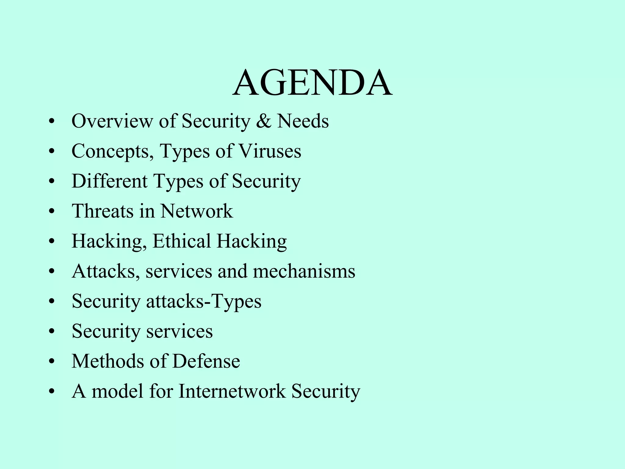 AGENDA
• Overview of Security & Needs
• Concepts, Types of Viruses
• Different Types of Security
• Threats in Network
• Hacking, Ethical Hacking
• Attacks, services and mechanisms
• Security attacks-Types
• Security services
• Methods of Defense
• A model for Internetwork Security
 
