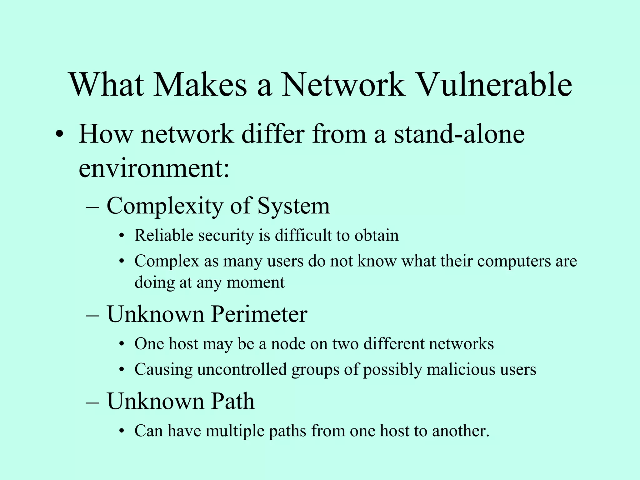 • How network differ from a stand-alone
environment:
– Complexity of System
• Reliable security is difficult to obtain
• Complex as many users do not know what their computers are
doing at any moment
– Unknown Perimeter
• One host may be a node on two different networks
• Causing uncontrolled groups of possibly malicious users
– Unknown Path
• Can have multiple paths from one host to another.
What Makes a Network Vulnerable
 