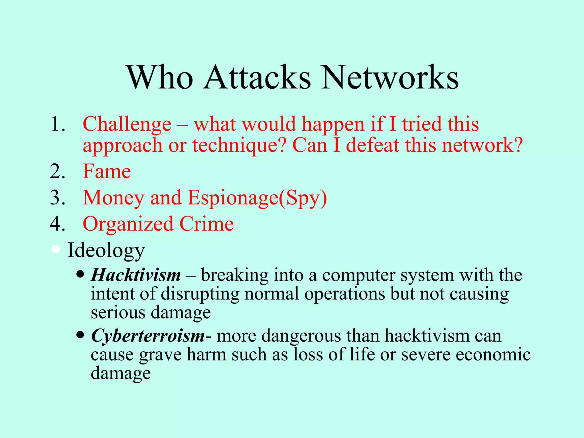 Who Attacks Networks
1. Challenge – what would happen if I tried this
approach or technique? Can I defeat this network?
2. Fame
3. Money and Espionage(Spy)
4. Organized Crime
 Ideology
 Hacktivism – breaking into a computer system with the
intent of disrupting normal operations but not causing
serious damage
 Cyberterroism- more dangerous than hacktivism can
cause grave harm such as loss of life or severe economic
damage
 