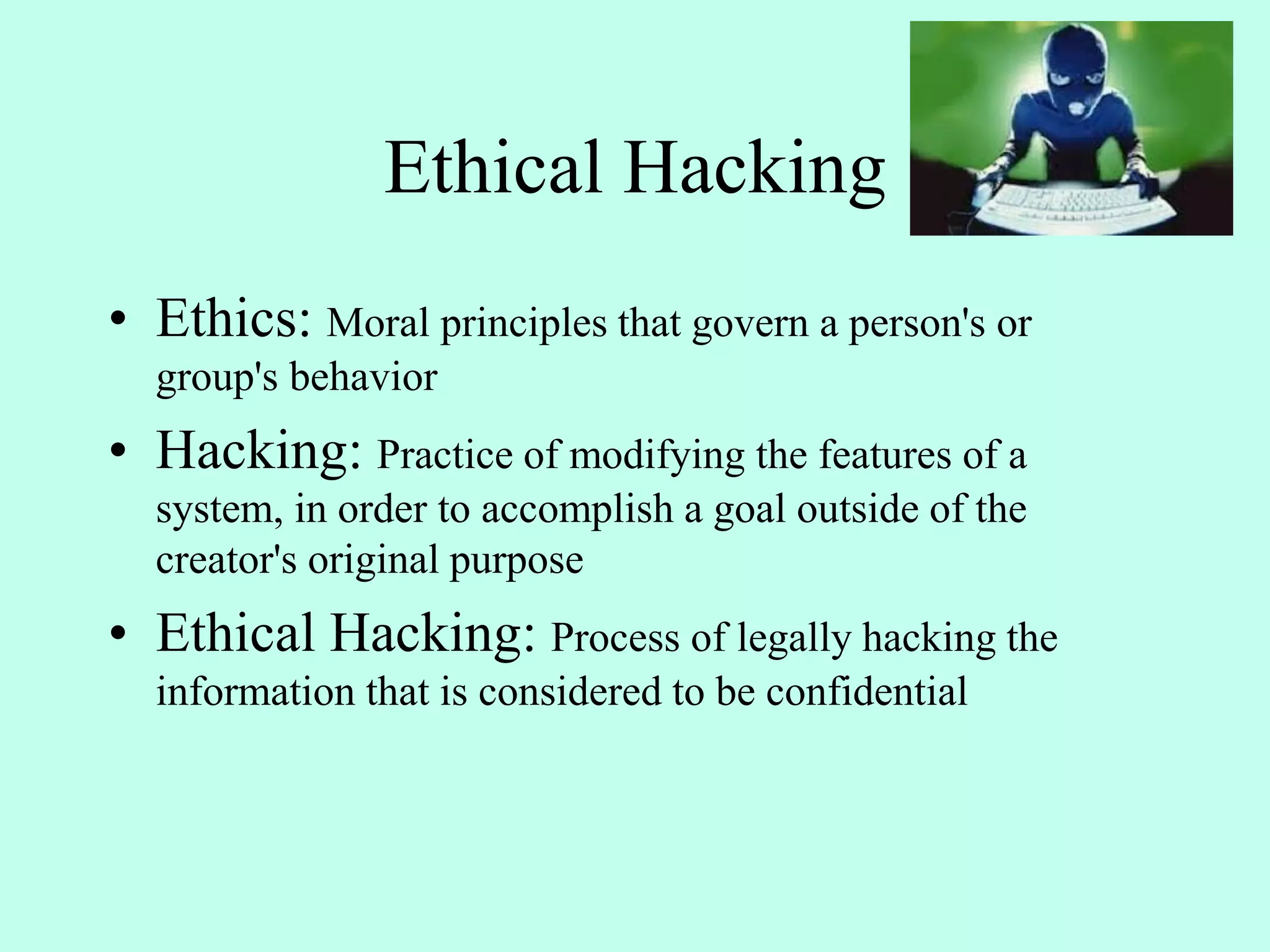 Ethical Hacking
• Ethics: Moral principles that govern a person's or
group's behavior
• Hacking: Practice of modifying the features of a
system, in order to accomplish a goal outside of the
creator's original purpose
• Ethical Hacking: Process of legally hacking the
information that is considered to be confidential
 
