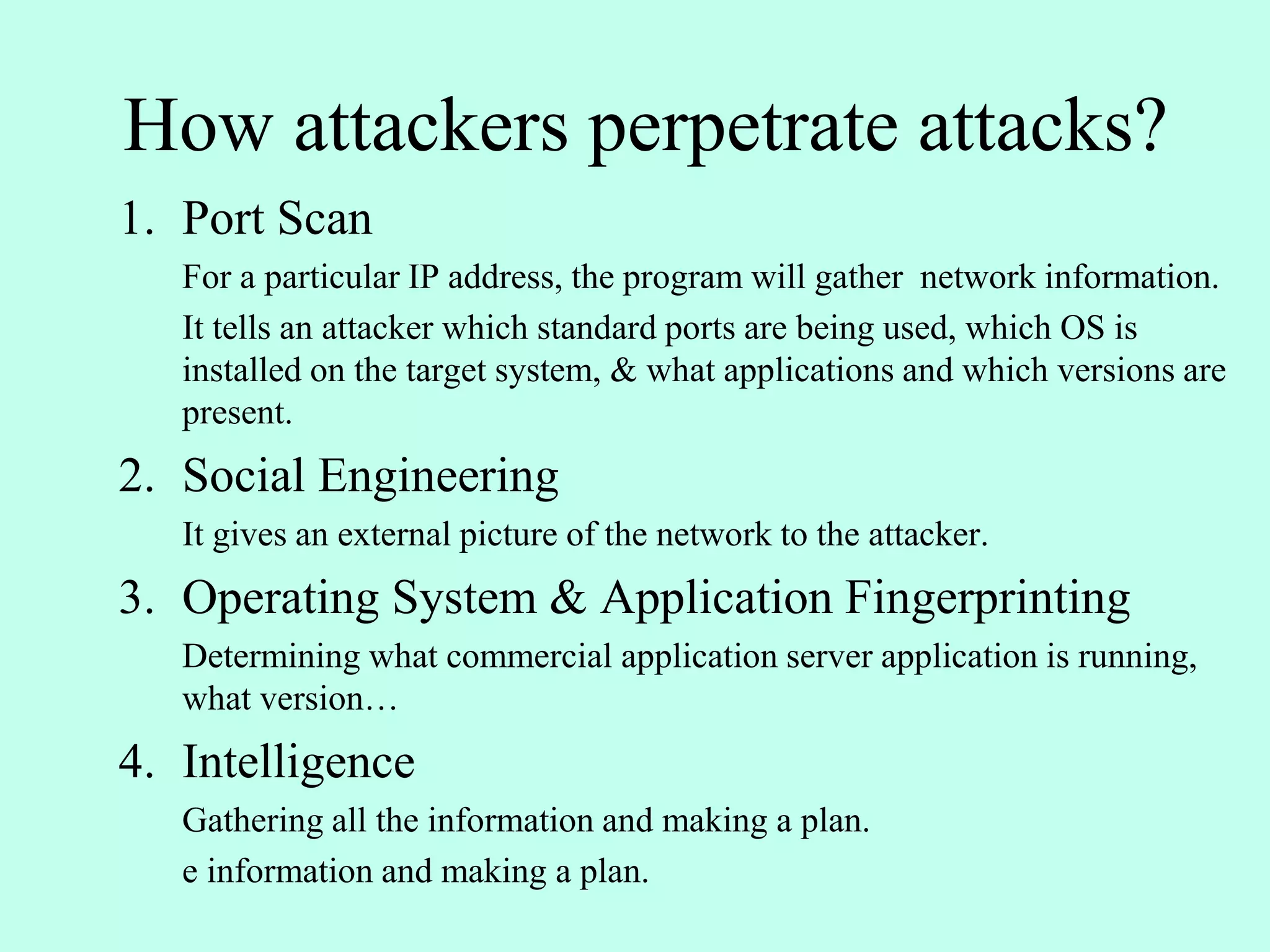 How attackers perpetrate attacks?
1. Port Scan
For a particular IP address, the program will gather network information.
It tells an attacker which standard ports are being used, which OS is
installed on the target system, & what applications and which versions are
present.
2. Social Engineering
It gives an external picture of the network to the attacker.
3. Operating System & Application Fingerprinting
Determining what commercial application server application is running,
what version…
4. Intelligence
Gathering all the information and making a plan.
e information and making a plan.
 