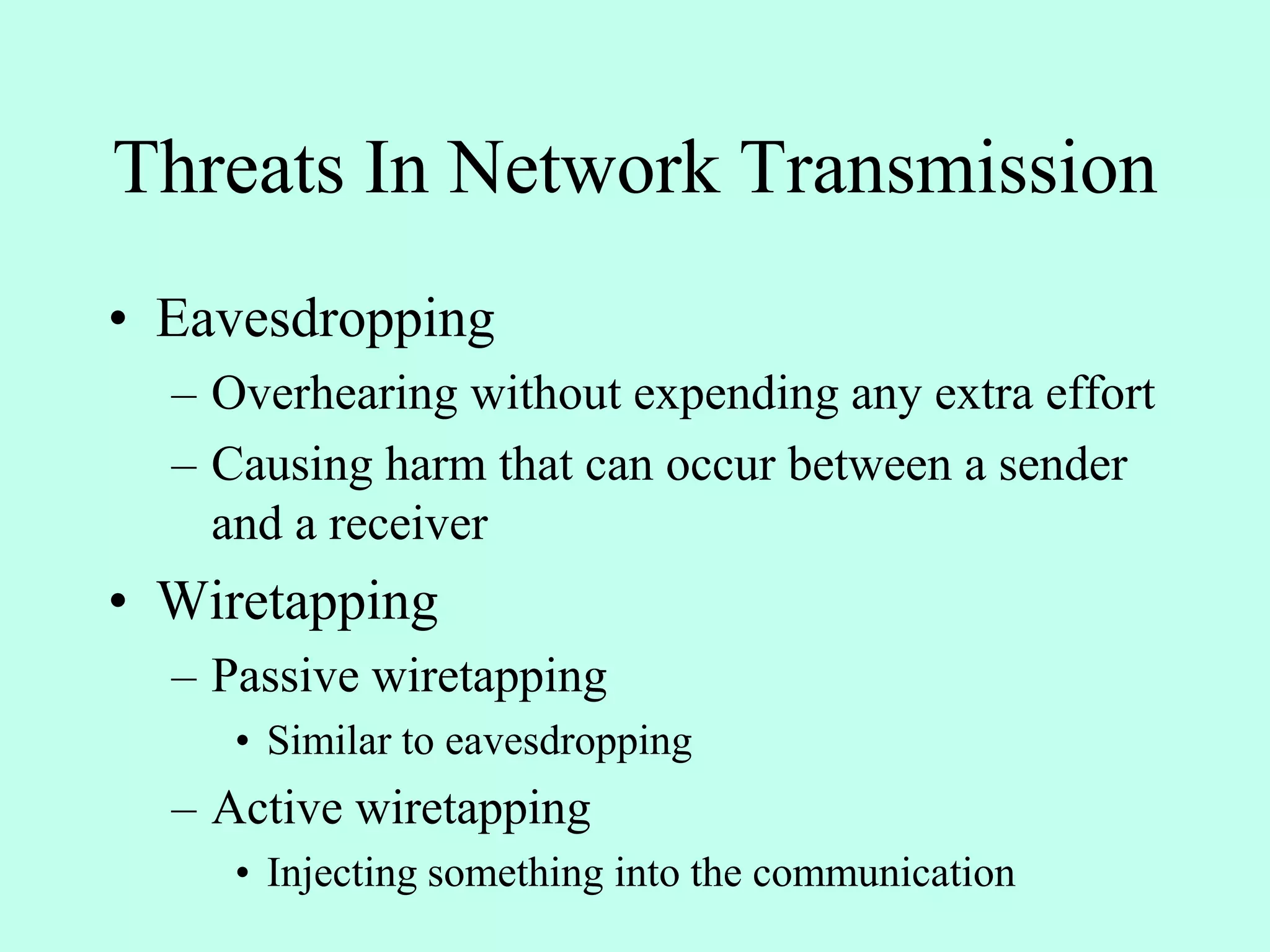 Threats In Network Transmission
• Eavesdropping
– Overhearing without expending any extra effort
– Causing harm that can occur between a sender
and a receiver
• Wiretapping
– Passive wiretapping
• Similar to eavesdropping
– Active wiretapping
• Injecting something into the communication
 