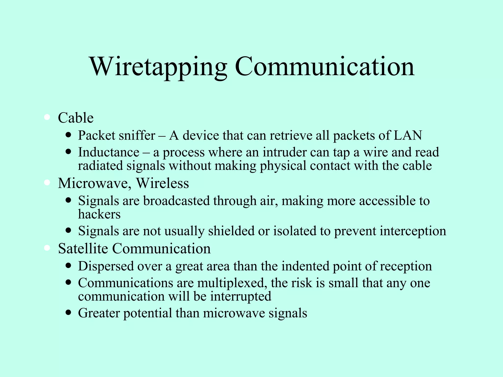 Wiretapping Communication
 Cable
 Packet sniffer – A device that can retrieve all packets of LAN
 Inductance – a process where an intruder can tap a wire and read
radiated signals without making physical contact with the cable
 Microwave, Wireless
 Signals are broadcasted through air, making more accessible to
hackers
 Signals are not usually shielded or isolated to prevent interception
 Satellite Communication
 Dispersed over a great area than the indented point of reception
 Communications are multiplexed, the risk is small that any one
communication will be interrupted
 Greater potential than microwave signals
 