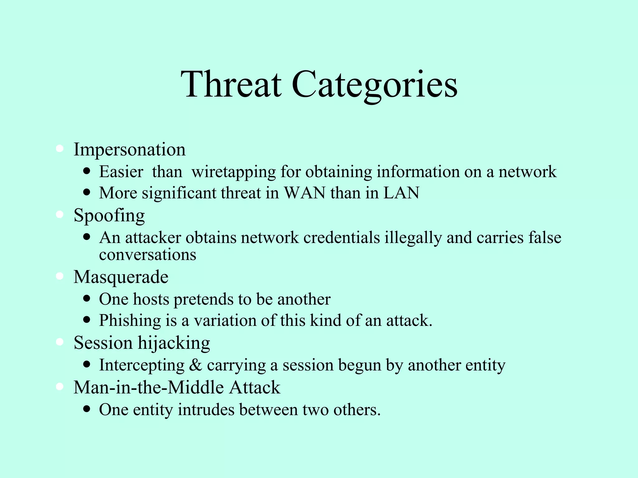 Threat Categories
 Impersonation
 Easier than wiretapping for obtaining information on a network
 More significant threat in WAN than in LAN
 Spoofing
 An attacker obtains network credentials illegally and carries false
conversations
 Masquerade
 One hosts pretends to be another
 Phishing is a variation of this kind of an attack.
 Session hijacking
 Intercepting & carrying a session begun by another entity
 Man-in-the-Middle Attack
 One entity intrudes between two others.
 