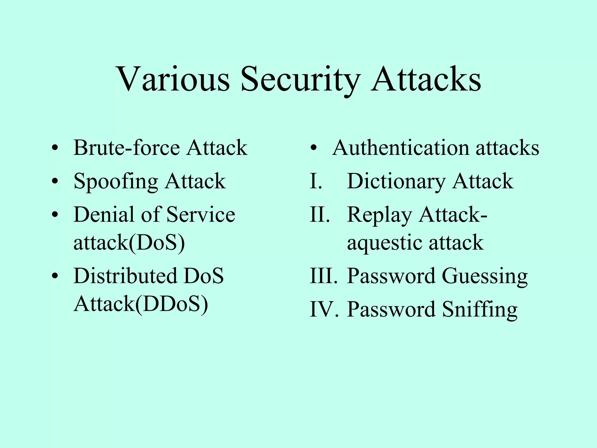 Various Security Attacks
• Brute-force Attack
• Spoofing Attack
• Denial of Service
attack(DoS)
• Distributed DoS
Attack(DDoS)
• Authentication attacks
I. Dictionary Attack
II. Replay Attack-
aquestic attack
III. Password Guessing
IV. Password Sniffing
 