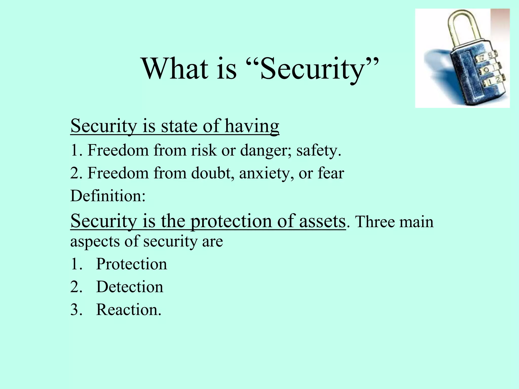 What is “Security”
Security is state of having
1. Freedom from risk or danger; safety.
2. Freedom from doubt, anxiety, or fear
Definition:
Security is the protection of assets. Three main
aspects of security are
1. Protection
2. Detection
3. Reaction.
 
